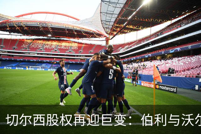 切尔西股权再迎巨变：伯利与沃尔特正式出售股份，清湖资本全面掌舵，蓝军未来走向何方？