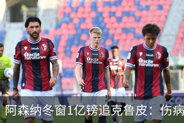 阿森纳冬窗1亿镑追克鲁皮：伤病风险下的争冠豪赌